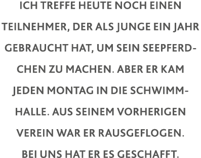 Ich treffe heute noch einen Teilnehmer, der als Junge ein Jahr gebraucht hat, um sein Seepferdchen zu machen  Aber er   