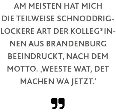  ,Am meisten hat mich die teilweise schnoddrig-lockere Art der Kolleg*innen aus Brandenburg beeindruckt, nach dem Mot   